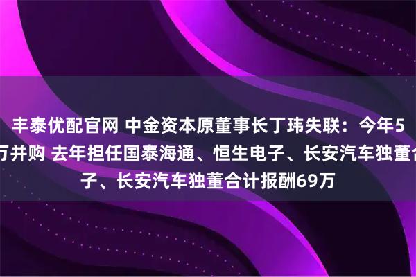 丰泰优配官网 中金资本原董事长丁玮失联:今年5月斥资3000万并购 去年担任国泰海通、恒生电子、长安汽车独董合计报酬69万