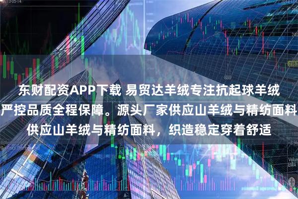 东财配资APP下载 易贸达羊绒专注抗起球羊绒面料生产，技术团队严控品质全程保障。源头厂家供应山羊绒与精纺面料，织造稳定穿着舒适