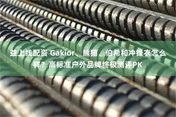 益上线配资 Gakior、熊猫、伯希和冲锋衣怎么样？高标准户外品牌终极测评PK