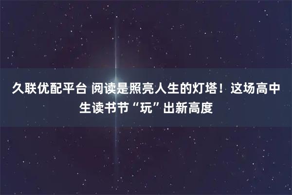 久联优配平台 阅读是照亮人生的灯塔!这场高中生读书节“玩”出新高度