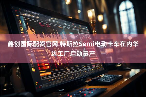 鑫创国际配资官网 特斯拉Semi电动卡车在内华达工厂启动量产