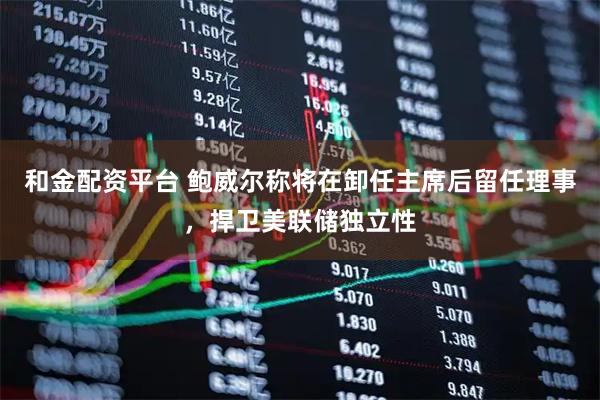 和金配资平台 鲍威尔称将在卸任主席后留任理事，捍卫美联储独立性